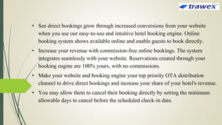 • See direct bookings grow through increased conversions from your website
when you use our easy-to-use and intuitive hotel booking engine. Online
booking system shows available online and enable guests to book directly.
• Increase your revenue with commission-free online bookings. The system
integrates seamlessly with your website. Reservations created through your
booking engine are 100% yours, with no commissions.
• Make your website and booking engine your top priority OTA distribution
channel to drive direct bookings and increase your share of your hotel's revenue.
• You may allow them to cancel their booking directly by setting the minimum
allowable days to cancel before the scheduled check-in date.
 