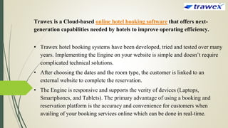Trawex is a Cloud-based online hotel booking software that offers next-
generation capabilities needed by hotels to improve operating efficiency.
• Trawex hotel booking systems have been developed, tried and tested over many
years. Implementing the Engine on your website is simple and doesn’t require
complicated technical solutions.
• After choosing the dates and the room type, the customer is linked to an
external website to complete the reservation.
• The Engine is responsive and supports the verity of devices (Laptops,
Smartphones, and Tablets). The primary advantage of using a booking and
reservation platform is the accuracy and convenience for customers when
availing of your booking services online which can be done in real-time.
 
