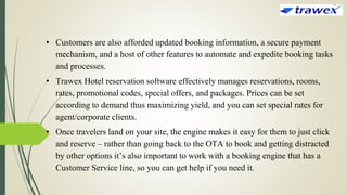 • Customers are also afforded updated booking information, a secure payment
mechanism, and a host of other features to automate and expedite booking tasks
and processes.
• Trawex Hotel reservation software effectively manages reservations, rooms,
rates, promotional codes, special offers, and packages. Prices can be set
according to demand thus maximizing yield, and you can set special rates for
agent/corporate clients.
• Once travelers land on your site, the engine makes it easy for them to just click
and reserve – rather than going back to the OTA to book and getting distracted
by other options it’s also important to work with a booking engine that has a
Customer Service line, so you can get help if you need it.
 