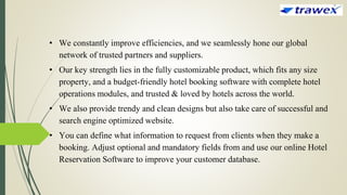 • We constantly improve efficiencies, and we seamlessly hone our global
network of trusted partners and suppliers.
• Our key strength lies in the fully customizable product, which fits any size
property, and a budget-friendly hotel booking software with complete hotel
operations modules, and trusted & loved by hotels across the world.
• We also provide trendy and clean designs but also take care of successful and
search engine optimized website.
• You can define what information to request from clients when they make a
booking. Adjust optional and mandatory fields from and use our online Hotel
Reservation Software to improve your customer database.
 