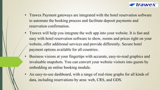 • Trawex Payment gateways are integrated with the hotel reservation software
to automate the booking process and facilitate deposit payments and
reservation confirmation.
• Trawex will help you integrate the web app into your website. It is fast and
easy with hotel reservation software to show, rooms and prices right on your
website, offer additional services and provide differently. Secure hotel
payment options available for all countries.
• Business visions at your fingertips with accurate, easy-to-read graphics and
invaluable snapshots. You can convert your website visitors into guests by
embedding an online booking module.
• An easy-to-use dashboard, with a range of real-time graphs for all kinds of
data, including reservations by area: web, CRS, and GDS.
 
