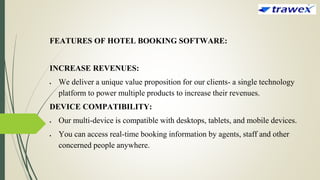 FEATURES OF HOTEL BOOKING SOFTWARE:
INCREASE REVENUES:
 We deliver a unique value proposition for our clients- a single technology
platform to power multiple products to increase their revenues.
DEVICE COMPATIBILITY:
 Our multi-device is compatible with desktops, tablets, and mobile devices.
 You can access real-time booking information by agents, staff and other
concerned people anywhere.
 