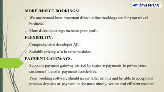 MORE DIRECT BOOKINGS:
 We understood how important direct online bookings are for your travel
business.
 More direct bookings increase your profit.
FLEXIBILITY:
 Comprehensive developer API.
 Scalable pricing w/a la carte modules.
PAYMENT GATEWAYS:
 Supports payment gateway carried by major e-payments to power your
customers’ transfer payments hassle-free.
 Your booking software should never falter on this and be able to accept and
process deposits or payment in the most timely, secure and efficient manner.
 