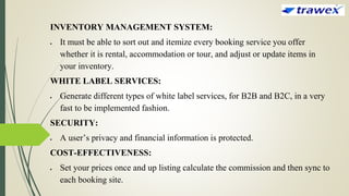 INVENTORY MANAGEMENT SYSTEM:
 It must be able to sort out and itemize every booking service you offer
whether it is rental, accommodation or tour, and adjust or update items in
your inventory.
WHITE LABEL SERVICES:
 Generate different types of white label services, for B2B and B2C, in a very
fast to be implemented fashion.
SECURITY:
 A user’s privacy and financial information is protected.
COST-EFFECTIVENESS:
 Set your prices once and up listing calculate the commission and then sync to
each booking site.
 