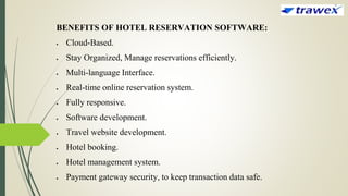 BENEFITS OF HOTEL RESERVATION SOFTWARE:
 Cloud-Based.
 Stay Organized, Manage reservations efficiently.
 Multi-language Interface.
 Real-time online reservation system.
 Fully responsive.
 Software development.
 Travel website development.
 Hotel booking.
 Hotel management system.
 Payment gateway security, to keep transaction data safe.
 