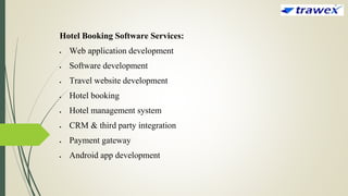 Hotel Booking Software Services:
 Web application development
 Software development
 Travel website development
 Hotel booking
 Hotel management system
 CRM & third party integration
 Payment gateway
 Android app development
 