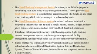• Our Hotel Booking Management System is not only a tool that helps you in
automating your hotel's day to day management tasks. Trawex provides best
hotel booking system, it is suitable for accommodation like hotels, or any other
room booking which is to be managed on a day-to-day basis.
• Our Hotel Reservation Software system is an ideal software solution for
hospitality industry that can be used at hotels, resorts, hostels, lodges, military
guest houses, apartments, medical centre and bed, breakfast operations.
• It includes online payment gateway, hotel booking, online flight booking,
content management system, hotel management system and facility
management services which helps you to close sales on your website itself.
• It also enables you to manage inventory allocation and sales across multiple
sales channels such as Global Distribution System, Internet Distribution
System, Trawex Channel Connect, intermediaries and corporate partners from
a single window.
 