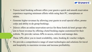 • Trawex hotel booking software offers your guests a quick and smooth reservation
experience requiring minimum efforts while using their PC, smartphones or
tablets.
• Generate higher revenues by allowing your guests to avail special offers, promo
codes and ability to do group bookings.
• Trawex offers an online reservation service for those hotels & hotel groups who
aim to boost revenue by offering a hotel booking engine customized for their
website. We provide various APIs to access, retrieve and manage data.
• These APIs allow you to insert availability, rates, booking & voucher widgets.
• We provide a comprehensive range of smart technologies and solutions for travel
and hospitality to maximize revenue and increase profitability.
 