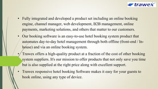 • Fully integrated and developed a product set including an online booking
engine, channel manager, web development, B2B management, online
payments, marketing solutions, and others that matter to our customers.
• Our booking software is an easy-to-use hotel booking system product that
automates day-to-day hotel management through both offline (front-end / In-
house) and via an online booking system.
• Trawex offers a high-quality product at a fraction of the cost of other booking
system suppliers. It's our mission to offer products that not only save you time
but is also supplied at the right price along with excellent support.
• Trawex responsive hotel booking Software makes it easy for your guests to
book online, using any type of device.
 