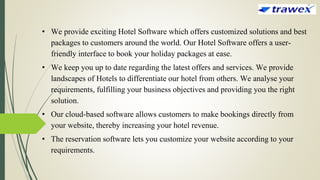• We provide exciting Hotel Software which offers customized solutions and best
packages to customers around the world. Our Hotel Software offers a user-
friendly interface to book your holiday packages at ease.
• We keep you up to date regarding the latest offers and services. We provide
landscapes of Hotels to differentiate our hotel from others. We analyse your
requirements, fulfilling your business objectives and providing you the right
solution.
• Our cloud-based software allows customers to make bookings directly from
your website, thereby increasing your hotel revenue.
• The reservation software lets you customize your website according to your
requirements.
 