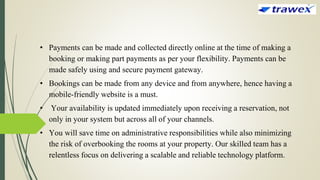 • Payments can be made and collected directly online at the time of making a
booking or making part payments as per your flexibility. Payments can be
made safely using and secure payment gateway.
• Bookings can be made from any device and from anywhere, hence having a
mobile-friendly website is a must.
• Your availability is updated immediately upon receiving a reservation, not
only in your system but across all of your channels.
• You will save time on administrative responsibilities while also minimizing
the risk of overbooking the rooms at your property. Our skilled team has a
relentless focus on delivering a scalable and reliable technology platform.
 