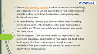 • Trawex online booking software provides extensive event calendaring
and scheduling tools so you can account for all your event spaces and
schedule bookings with fields for date/time, client, pricing, setup
details and much more.
• As venue booking software goes, it covers all the bases for making
sure you have an up-to-the-minute record of event bookings for all
your staff to see. We are here to help you to understand your guests
like never before.
• Trawex integrated CRM platforms enable you to personalize the
reservation experience, gain insights on your guests, and build lasting
brand loyalty. See direct bookings grow through increased
conversions from your website when you use our easy-to-use and
intuitive hotel booking engine.
 