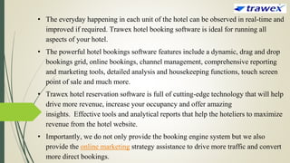 • The everyday happening in each unit of the hotel can be observed in real-time and
improved if required. Trawex hotel booking software is ideal for running all
aspects of your hotel.
• The powerful hotel bookings software features include a dynamic, drag and drop
bookings grid, online bookings, channel management, comprehensive reporting
and marketing tools, detailed analysis and housekeeping functions, touch screen
point of sale and much more.
• Trawex hotel reservation software is full of cutting-edge technology that will help
drive more revenue, increase your occupancy and offer amazing
insights. Effective tools and analytical reports that help the hoteliers to maximize
revenue from the hotel website.
• Importantly, we do not only provide the booking engine system but we also
provide the online marketing strategy assistance to drive more traffic and convert
more direct bookings.
 