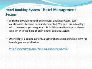 Hotel Booking System - Hotel Management

System
 With the development of online hotel booking system, tour

vacations has become easy and contented. You can take advantage
with the ease of planning an exotic holiday vacation in your dream
location with the help of online hotel booking system.
 Online Hotel Booking System, a comprehensive booking platform for

travel agencies worldwide.
http://www.trawex.com/hotel-booking-engine.html

 