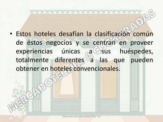 • Estos hoteles desafían la clasificación común
  de éstos negocios y se centran en proveer
  experiencias únicas a sus huéspedes,
  totalmente diferentes a las que pueden
  obtener en hoteles convencionales.




                 Elaborado por Julia Lizette Villa Tun
 