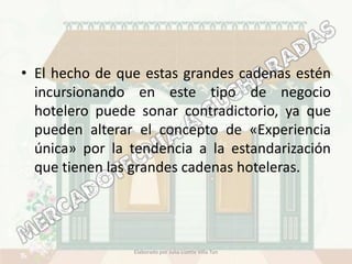 • El hecho de que estas grandes cadenas estén
  incursionando en este tipo de negocio
  hotelero puede sonar contradictorio, ya que
  pueden alterar el concepto de «Experiencia
  única» por la tendencia a la estandarización
  que tienen las grandes cadenas hoteleras.




                Elaborado por Julia Lizette Villa Tun
 