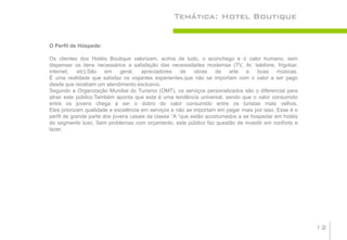 Temática: Hotel Boutique


O Perfil de Hóspede:

Os clientes dos Hotéis Boutique valorizam, acima de tudo, o aconchego e o calor humano, sem
dispensar os itens necessários a satisfação das necessidades modernas (TV, Ar, telefone, frigobar,
internet,    etc).São em      geral, apreciadores      de obras de arte e boas músicas.
É uma realidade que satisfaz os viajantes experientes,que não se importam com o valor a ser pago
desde que recebam um atendimento exclusivo.
Segundo a Organização Mundial do Turismo (OMT), os serviços personalizados são o diferencial para
atrair este público.Também aponta que esta é uma tendência universal, sendo que o valor consumido
entre os jovens chega a ser o dobro do valor consumido entre os turistas mais velhos.
Eles priorizam qualidade e excelência em serviços e não se importam em pagar mais por isso. Esse é o
perfil de grande parte dos jovens casais da classe “A “que estão acostumados a se hospedar em hotéis
do segmento luxo, Sem problemas com orçamento, este público faz questão de investir em conforto e
lazer.




                                                                                                       12
 