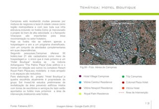 Temática: Hotel Boutique


Campinas está recebendo muitas pessoas por
motivos de negócios e lazer.A cidade cresce como                                           Área de Intervenção
região metropolitana e com isso toda sua infra
estrutura,incluindo os hotéis.Como já mencionado
o projeto do trem de alta velocidade e o Aeroporto
Viracopos      são    importantes    para     essa
movimentação no setor hoteleiro.
Hoje os hotéis não se referem apenas a
hospedagem e sim a um programa diversificado,
com um conjunto de atividades complementares
em suas dependências.
Segundo      pesquisas,Campinas      oferece    95
hotéis,mas 21 são cadastrados como meio de
hospedagem,e o único que é mais próximo a um
“Hotel Boutique” localiza se          na rodovia
Anhanguera “The Palms Plaza”.Este edifício é o
menor em relação aos outros no complexo Resort               Fig.06 - Foto Aérea de Campinas
Royal Palm Plaza,seu mobiliário é mais arrojado
e os espaços são reduzidos.
Para elaboração do projeto “Hotel Boutique”,a                   Hotel Village Campinas                Trip Campinas
quadra escolhida atualmente é propriedade do
grupo Sol Invest.Há estudos preliminares de                     Vitória Cambuí Residence              Colonial Plaza Hotel
revitalização da área prevendo edifícios mistos
com torres de escritórios e serviços.Ao lado estão              Vitória Newport Residence             Vitória Hotel
apontados os hotéis mais próximos a área de
                                                                Royal Palm Residence                  Área de Intervenção
intervenção,totalizando sete hotéis.


                                                                                                                      13
Fonte: Fabiana,2011.                      Imagem Aérea - Google Earth,2012.
 