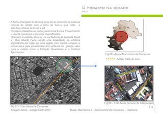 O projeto na cidade
                                                                Área



A forma triangular do terreno deve se ao encontro da extensa
retícula da cidade com a linha de trem,a qual corta a
estrutura urbana de norte a sul.
O mesmo classifica se como macrozona 4,zona 13 permitindo
o uso de comércios e serviços diversificados.
O terreno escolhido situa se na confluência da Avenida Brasil
e Rua Alberto Faria, sendo uma localização de extrema
importância por estar em uma região com muitos serviços e
comércios,e pela proximidade dos edifícios de grande valor
para a cidade como a Estação Guanabara e o Instituto
Agronômico.
                                                                               Fig.08 – Mapa,Macrozona de Campinas
                                                                                         Antigo Trilho do trem.




                                                                              Fig.09 – Foto Aérea (terreno de Intervenção)
Fig.07 - Foto Aérea de Campinas                                                                                      14
Imagem Aérea - Google Earth,2012                    Mapa: Macrozona 4 Área Central de Campinas – Seplama.
 
