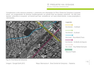 O projeto na cidade
                                                            Ruas e pontos importantes



Considerando a infra estrutura existente e juntamente com disposições do Plano Diretor,de Campinas a proposta
prevê um conglomerado de diversas funções,gerando um grande fluxo de pessoas usufruindo de todo esse
aparato urbanístico e ocupando um terreno que hoje considera se um vazio urbano,devido a suas proporções e
valorizações.

                                                                                       Legenda:


                                                                                       Via Arterial - Av.Brasil


                                                                                       Via Arterial - Av.Brasil


                                                                                       Via Local - Rua Alberto Faria


                                                                                      Via Arterial - Av.Barão de Itapura


                                                                                       Via Local - Rua Rafael Sampaio


                                                                                       Área do Projeto




Fig.10- Foto Aérea de Campinas
                                                                                                                       15
Imagem - Google Earth,2012                  Mapa: Macrozona 4 Área Central de Campinas – Seplama.
 
