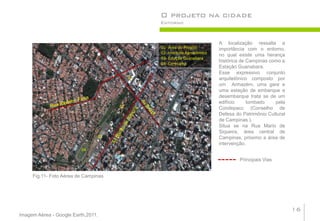 O projeto na cidade
                                                     Entorno



                                                                                A localização ressalta a
                                                     01- Área do Projeto        importância com o entorno,
                                                     02- Instituto Agronômico
                                                                                no qual existe uma herança
                                                     03- Estação Guanabara
                                                                                histórica de Campinas como a
                                                     04- Cerecamp
                                                                                Estação Guanabara.
                                                                                Esse expressivo conjunto
                                                01                              arquitetônico composto por
                                                                                um Armazém, uma gare e
                                                                                uma estação de embarque e
                                                                                desembarque trata se de um
                                                                                edifício     tombado    pela
                                           02                                   Condepacc (Conselho de
                                                                                Defesa do Patrimônio Cultural
                                                                                de Campinas ).
                                      03
                                                                                Situa se na Rua Mario de
                                                                                Siqueira, área central de
                                03                                              Campinas, próximo a área de
                                                                                intervenção.
                          04

                                                                                         Principais Vias


     Fig.11- Foto Aérea de Campinas




                                                                                                                16
Imagem Aérea - Google Earth,2011.
 