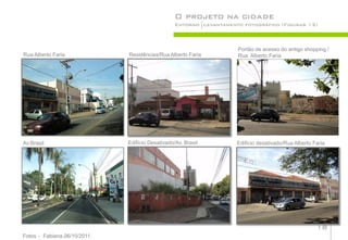 O projeto na cidade
                                                  Entorno Levantamento fotográfico (Figuras 12)



                                                                     Portão de acesso do antigo shopping /
Rua Alberto Faria             Residências/Rua Alberto Faria          Rua: Alberto Faria




Av:Brasil                     Edifício Desativado/Av. Brasil         Edifício desativado/Rua Alberto Faria




                                                                                                      18
Fotos - Fabiana,06/10/2011.
 
