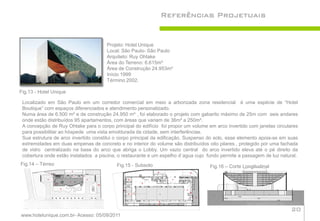 Referências Projetuais


                                      Projeto: Hotel Unique
                                      Local: São Paulo- São Paulo
                                      Arquiteto: Ruy Ohtake
                                      Área do Terreno: 6.615m²
                                      Área de Construção 24.953m²
                                      Início 1999
                                      Término 2002.

Fig.13 - Hotel Unique

 Localizado em São Paulo em um corredor comercial em meio a arborizada zona residencial é uma espécie de “Hotel
 Boutique” com espaços diferenciados e atendimento personalizado.
 Numa área de 6.500 m² e de construção 24.950 m² , foi elaborado o projeto com gabarito máximo de 25m com seis andares
 onde estão distribuídos 95 apartamentos, com áreas que variam de 36m² a 250m².
 A concepção de Ruy Ohtake para o corpo principal do edifício foi propor um volume em arco invertido com janelas circulares
 para possibilitar ao hóspede uma vista emoldurada da cidade, sem interferências.
 Sua estrutura de arco invertido constitui o corpo principal da edificação. Suspenso do solo, esse elemento apoia-se em suas
 extremidades em duas empenas de concreto e no interior do volume são distribuídos oito pilares , protegido por uma fachada
 de vidro centralizado na base do arco que abriga o Lobby. Um vazio central do arco invertido eleva até o pé direito da
 cobertura onde estão instalados a piscina, o restaurante e um espelho d´agua cujo fundo permite a passagem de luz natural.
Fig.14 – Térreo                            Fig.15 - Subsolo                         Fig.16 – Corte Longitudinal




                                                                                                                         20
www.hotelunique.com.br- Acesso: 05/09/2011
 