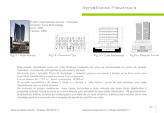 Referências Projetuais


                 Projeto: Hotel Akimani:Jacarta – Indonésia
                 Arquiteto: Tonny W.Suriadjaja
                 Início: 2007.
                 Término: 2009.




Fig.17 – Hotel Akimani           Fig.18 – Pavimento Tipo                 Fig.19 – Corte Transversal      Fig.20 – Elevação Frontal



      Este projeto, classificado como um Hotel Boutique localizado em uma rua movimentada no centro de Jacarta,
      Indonésia , é conhecido principalmente pelo turismo de lazer.
      De acordo com o arquiteto Tonny W. Suriadjaja o desenho procurou incorporar o espaço ao ar livre como uma
      importante característica, porém as torres ficam suspensas.
      Em um terreno de 1.170 m² foram construídos 10.000 m².
      O conceito arquitetônico de elevar o lobby e o terraço a três metros acima do solo forneceu uma visão
      desobstruída para as áreas vizinhas.
      Na proposta do projeto mostrou-se duas caixas horizontais e duas verticais nas quais foram distribuídas o
      programa do hotel. Acima da caixa ao ar livre deixada para atividade de lazer estão distribuídos 116 apartamentos.
      A fachada do edifício, também em adequação a uma idéia de um hotel dinâmico, quebrou toda a escala, como uma
      estratégia para se comunicar com a simpatia da escala dos edifícios ao redor.


                                                                                                                           21
www.arcoweb.com.br - Acesso: 05/09/2011                        www.archdayli.com.br- Acesso 22/09/2011.
 