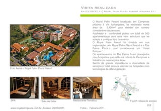 Visita realizada
                                                       Em 05/08/2011 Royal Palm Plaza Resort (figuras 21)



                                                                 O Royal Palm Resort localizado em Campinas
                                                                 próximo à Via Anhanguera, foi elaborado numa
                                                                 área de      5.400m² para atender um numero
                                                                 considerável de pessoas.
                        The Palms Plaza                          Acolhedor e confortável possui um total de 500
                                                                 apartamentos,e com uma infra estrutura que se
                                                                 adapta a qualquer tipo de evento.
                                                                 O Royal Palm Resort foi dividido em sua
                                                                 implantação pelo Royal Palm Plaza Resort e o The
                                                                 Palms Plaza,o qual considera-se um “Hotel
                                                                 Butique.”
                                                                 Os apartamentos do The Palms foram planejados
                                                                 para hospedes que estão na cidade de Campinas a
                                                                 trabalho ou mesmo para lazer.
                                                                 Sendo de grande importância a diversidade de
                                                                 serviços,o hotel procura atender os hóspedes com
Foto Áerea - Royal Palm Plaza Resort                             tecnologias de última geração.




SPA                       Sala de Estar          Restaurante Temático                           Fig.07- Mapa.de acesso
                                                                                                              22
www.royalpalmplaza.com.br- Acesso: 26/09/2011.         Fotos - Fabiana,2011.
 