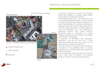Partido Arquitetônico


                                               Shopping Jaraguá              O conceito do projeto se baseou nas diretrizes
Situação Atual                                                               dadas pelo trabalho em conjunto dessa grande
                                                                             cicatriz dentro da cidade de Campinas.
                                                                             A implantação geral dividiu se em setores para
                                                                             uma melhor organização,porém o setor A ,permite
                                                                             um gabarito mais alto em relação as outras e com
                                                                             isso o “Hotel Boutique” foi proposto neste terreno
                                                                             localizado entre a Av. Brasil e a Rua Alberto Faria.
                                                                             O terreno localiza se próximo a antiga estação de
                                                                             trens da Guanabara ,que hoje desativada e
                                                                             restaurada funciona como centro cultural,e
                                                                  Diretriz   atualmente abriga a construção do o antigo
                                                                             shopping Jaraguá,que hoje encontra se fechado
                                                                             devido a falta de segurança.
                                                                             A proposta de demolição das edificações
                                                                             existentes é para dar um novo uso a área
Fig.23 – Foto Aérea (Terreno de Intervenção)                                 valorizando este local que hoje encontra se um
                                                                             vazio urbano na cidade de Campinas.
                                                                             Uma das diretrizes do programa da intervenção é
  Conjunto Habitacional
                                                                             a criação de uma passarela entre o conjunto
                                                                             habitacional e o Hotel Boutique,que passará por
  Hotel Boutique
                                                                             cima da Av. Brasil.
                                                                             A rua proposta pela diretriz permitirá uma conexão
  Passarela                                                                  com o outro lado da avenida e as pessoas
                                                                             poderão caminhar e usufruir de ambas partes.
                                               Fig.24

Norte                                                                                                                        24
 