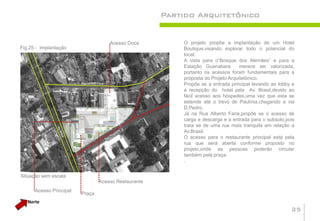 Partido Arquitetônico


                                     Acesso Doca          O projeto propõe a implantação de um Hotel
Fig.25 - Implantação                                      Boutique,visando explorar todo o potencial do
                                                          local.
                                                          A vista para o“Bosque dos Alemães” e para a
                                                          Estação Guanabara        merece ser valorizada,
                                                          portanto os acessos foram fundamentais para a
                                                          proposta do Projeto Arquitetônico.
                                                          Propõe se a entrada principal levando ao lobby e
                                                          a recepção do hotel pela Av. Brasil,devido ao
                                                          fácil acesso aos hóspedes,uma vez que esta se
                                                          estende até o trevo de Paulínia,chegando a via
                                                          D.Pedro.
                                                          Já na Rua Alberto Faria,propõe se o acesso de
                                                          carga e descarga e a entrada para o subsolo,pois
                                                          trata se de uma rua mais tranquila em relação a
                                                          Av.Brasil.
                                                          O acesso para o restaurante principal está pela
                                                          rua que será aberta conforme proposto no
                                                          projeto,onde as pessoas poderão circular
                                                          também pela praça.
                                                          .


Situação sem escala
                                 Acesso Restaurante
      Acesso Principal
                         Praça
   Norte
                                                                                                        25
 