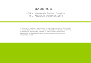 CADERNO ii
          UNIP – Universidade Paulista | Campinas
            TFG | Arquitetura e Urbanismo 2012




“O percurso da arquitetura deve conduzir do abstrato ao concreto,do não formado
ao formado.Enquanto um pintor ou um compositor podem se deslocar do concreto
ao abstrato,um arquiteto deve trabalhar na direção inversa,incorporando
gradualmente as atividades humanas no que começa como um diagrama
abstrato.”Steven Holl.
 
