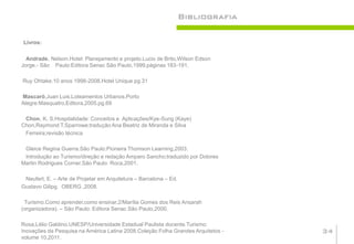 Bibliografia

Livros:

  Andrade, Nelson.Hotel: Planejamento e projeto.Lucio de Brito,Wilson Edson
Jorge.- São Paulo:Editora Senac São Paulo,1999.páginas 183-191.

Ruy Ohtake.10 anos 1998-2008.Hotel Unique pg.31

Mascaró,Juan Luis.Loteamentos Urbanos.Porto
Alegre:Masquatro,Editora,2005.pg.69

 Chon, K. S.Hospitalidade: Conceitos e Aplicações/Kye-Sung (Kaye)
Chon,Raymond T.Sparrowe;tradução Ana Beatriz de Miranda e Silva
 Ferreira;revisão técnica

 Gleice Regina Guerra.São Paulo:Pioneira Thomson Learning,2003.
 Introdução ao Turismo/direção e redação Amparo Sancho;traduzido por Dolores
Martin Rodrigues Corner.São Paulo: Roca,2001.

 Neufert, E. – Arte de Projetar em Arquitetura – Barcelona – Ed.
Gustavo Gilipg. OBERG ,2008.

 Turismo.Como aprender,como ensinar,2/Marília Gomes dos Reis Ansarah
(organizadora). – São Paulo: Editora Senac São Paulo,2000.

Rosa,Lélio Galdino.UNESP/Universidade Estadual Paulista docente.Turismo:
Inovações da Pesquisa na América Latina 2008.Coleção Folha Grandes Arquitetos -   34
volume 10,2011.
 