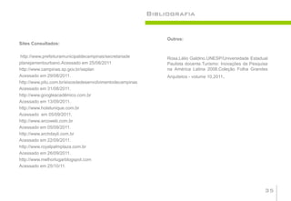 Bibliografia


                                                               Outros:
Sites Consultados:

http://www.prefeituramunicipaldecampinas/secretariade          Rosa,Lélio Galdino.UNESP/Universidade Estadual
planejamentourbano.Acessado em 25/08/2011                      Paulista docente.Turismo: Inovações da Pesquisa
http://www.campinas.sp.gov.br/seplan                           na América Latina 2008.Coleção Folha Grandes
Acessado em 29/08/2011.                                        Arquitetos - volume 10,2011.
http://www.pitu.com.br/eixosdedesenvolvimentodecampinas
Acessado em 31/08/2011.
http://www.googleacadêmico.com.br
Acessado em 13/09/2011.
http://www.hotelunique.com.br
Acessado em 05/09/2011.
http://www.arcoweb.com.br
Acessado em 05/09/2011.
http://www.archdayli.com.br
Acessado em 22/09/2011.
http://www.royalpalmplaza.com.br
Acessado em 26/09/2011.
http://www.melhorlugarblogspot.com
Acessado em 25/10/11.




                                                                                                            35
 
