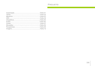 Projeto


Implantação...............................................................Folha 01
Térreo........................................................................Folha 02
Mezanino...................................................................Folha 03
SPA ...........................................................................Folha 04
Infográficos................................................................Folha 05
Suítes........................................................................Folha 06
Cortes....................................................................... Folha 07
Elevações..................................................................Folha 08
Perspectivas..............................................................Folha 09
Imagens.....................................................................Folha 10




                                                                                                    38
 
