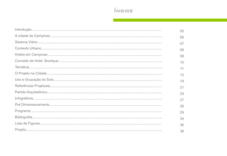 Índice


Introdução....................................................................................................................................       05
A cidade de Campinas...................................................................................................................              06
Sistema Viário...............................................................................................................................        07
Contexto Urbano...........................................................................................................................           08
Hotéis em Campinas.....................................................................................................................              08
Conceito de Hotel Boutique..........................................................................................................                 10
Temática........................................................................................................................................     11
O Projeto na Cidade......................................................................................................................            12
Uso e Ocupação do Solo...............................................................................................................                19
Referências Projetuais..................................................................................................................             21
Partido Arquitetônico.....................................................................................................................           24
Infográficos....................................................................................................................................     27
Pré Dimensionamento...................................................................................................................               28
Programa......................................................................................................................................       29
Bibliografia....................................................................................................................................     34
Lista de Figuras............................................................................................................................         36
Projeto...........................................................................................................................................   38
 