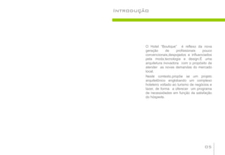 Introdução




         O Hotel “Boutique” é reflexo da nova
         geração       de    profissionais   pouco
         convencionais,despojados e influenciados
         pela moda,tecnologia e design.É uma
         arquitetura inovadora com o propósito de
         atender as novas demandas do mercado
         local.
         Neste contexto,propõe se um projeto
         arquitetônico englobando um complexo
         hoteleiro voltado ao turismo de negócios e
         lazer, de forma a oferecer um programa
         de necessidades em função da satisfação
         do hóspede.




                                              05
 