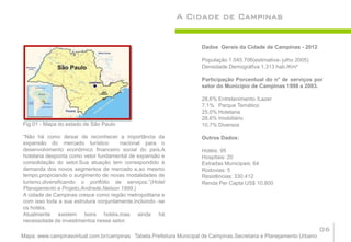 A Cidade de Campinas


                                                                     Dados Gerais da Cidade de Campinas - 2012

                                                                     População 1.045.706(estimativa- julho 2005)
                                                                     Densidade Demográfiva 1.313 hab./Km²

                                                                     Participação Porcentual do n° de serviços por
                                                                     setor do Município de Campinas 1998 a 2003.

                                                                     28,6% Entretenimento /Lazer
                                                                     7,1% Parque Temático
                                                                     25,0% Hotelaria
                                                                     28,6% Imobiliário
Fig.01 - Mapa do estado de São Paulo                                 10,7% Diversos

“Não há como deixar de reconhecer a importância da                   Outros Dados:
expansão do mercado turístico         nacional para o
desenvolvimento econômico financeiro social do país.A                Hotéis: 95
hotelaria desponta como vetor fundamental de expansão e              Hospitais: 20
consolidação do setor.Sua atuação tem correspondido à                Estradas Municipais: 64
demanda dos novos segmentos de mercado e,ao mesmo                    Rodovias: 5
tempo,propiciando o surgimento de novas modalidades de               Residências: 330.412
turismo,diversificando o portfólio de serviços.”(Hotel               Renda Per Capta US$ 10.800
Planejamento e Projeto,Andrade,Nelson.1999.)
A cidade de Campinas cresce como região metropolitana e
com isso toda a sua estrutura conjuntamente,incluindo -se
os hotéis.
Atualmente existem bons hotéis,mas ainda há
necessidade de investimentos nesse setor.
                                                                                                                     06
Mapa: www.campinasvirtual.com.br/campinas Tabela.Prefeitura Municipal de Campinas.Secretaria e Planejamento Urbano
 