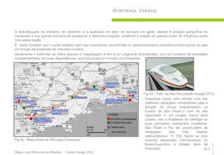Sistema Viário


A diversificação da indústria, do comércio e a qualidade do setor de serviços em geral, aliados à posição geográfica de
Campinas e sua grande estrutura de transporte e telecomunicações, conferem a cidade um grande poder de influência sobre
uma vasta região.
É neste contexto que o setor hoteleiro tem sua importância reconhecida no desenvolvimento econômico-físico-social do pais
em função da expansão do mercado turístico.
Atualmente o hotel não se refere apenas à hospedagem e sim a um programa diversificado, com um conjunto de atividades
complementares em suas dependências, que funcionam em função dos hospedes.




                                                                                Fig.03 - Trem de Alta Velocidade,Google 2012.
                                                                                 Campinas reúne, sem dúvida uma das
                                                                                 melhores vantagens competitivas para a
                                                                                 atração de novos investimentos no
                                                                                 Estado de São Paulo.O trem de alta
                                                                                 velocidade é um projeto futuro para
                                                                                 cidade, com a finalidade de interligar as
                                                                                 duas principais metrópoles brasileiras:
                                                                                 São Paulo e Rio de Janeiro,além da
                                                                                 integração     das       três    regiões
                                                                                 metropolitanas. O TAV ligará os dois
Fig.02 - Mapa.Rota da TAV para Campinas                                          maiores aeroportos internacionais do
                                                                                 Brasil,Guarulhos e Galeão além de
                                                                                 Viracopos.                             07
Mapa: rota TAV,Jornal de Paulínia   Fonte: Google 2012.
 
