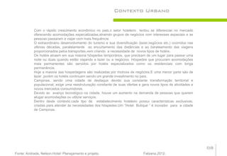 Contexto Urbano


           Com o rápido crescimento econômico no pais,o setor hoteleiro tentou se diferenciar no mercado
           oferecendo acomodações especializadas,atraindo grupos de negócios com interesses especiais e as
           pessoas passaram a viajar com mais frequência.
           O extraordinário desenvolvimento do turismo e sua diversificação (lazer,negócios etc.) ocorridos nas
           ultimas décadas, paralelamente ao encurtamento das distâncias e ao barateamento das viagens
           proporcionados pelos transportes,vem criando a necessidade de novos tipos de hotéis.
           Os hotéis atraem em sua maioria hóspedes temporários, que precisam de um lugar para passar uma
           noite ou duas quando estão viajando a lazer ou a negócios. Hóspedes que procuram acomodações
           mais permanentes são servidos por hotéis especializados como os residenciais com longa
           permanência.
           Hoje a maioria das hospedagens são realizadas por motivos de negócios.E uma menor parte são de
           lazer ,porém os hotéis continuam sendo um grande investimento no país.
           Campinas, sendo uma cidade de destaque devido sua constante transformação territorial e
           populacional, exige uma reestruturação constante de suas ofertas e gera novos tipos de atividades e
           novos mercados consumidores.
           Devido ao avanço tecnológico na cidade, houve um aumento na demanda de pessoas que querem
           alugar acomodações ou utilizar serviços.
           Dentro deste contexto,cada tipo de estabelecimento hoteleiro possui características exclusivas,
           criadas para atender às necessidades dos hóspedes.Um “Hotel Butique “ é inovador para a cidade
           de Campinas.




                                                                                                                  08
Fonte: Andrade, Nelson.Hotel: Planejamento e projeto.                          Fabiana,2012.
 