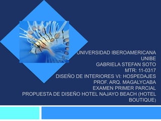 UNIVERSIDAD IBEROAMERICANA
                                           UNIBE
                         GABRIELA STEFAN SOTO
                                     MTR: 11-0317
           DISEÑO DE INTERIORES VI: HOSPEDAJES
                        PROF. ARQ. MAGALYCABA
                        EXAMEN PRIMER PARCIAL
PROPUESTA DE DISEÑO HOTEL NAJAYO BEACH (HOTEL
                                      BOUTIQUE)
 