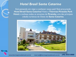 www.thermaspiratubahotel.com.br reservas@thermaspiratubahotel.com.br (49) 3553 0000
Hotel Brasil Santa Catarina
Está pensando em viajar e conhecer nosso país? Está procurando
Hotel Brasil Santa Catarina?Visite o Thermas Piratuba Park
Hotel e conheça todos os encantos de Piratuba, uma das principais
cidades turísticas do Oeste de Santa Catarina.
 