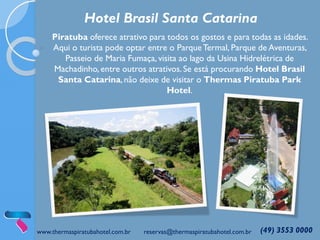 www.thermaspiratubahotel.com.br reservas@thermaspiratubahotel.com.br (49) 3553 0000
Piratuba oferece atrativo para todos os gostos e para todas as idades.
Aqui o turista pode optar entre o ParqueTermal, Parque de Aventuras,
Passeio de Maria Fumaça, visita ao lago da Usina Hidrelétrica de
Machadinho, entre outros atrativos.Se está procurando Hotel Brasil
Santa Catarina, não deixe de visitar o Thermas Piratuba Park
Hotel.
Hotel Brasil Santa Catarina
 
