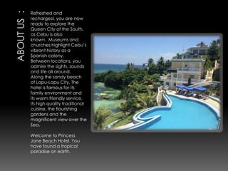 Refreshed and
recharged, you are now
ready to explore the
Queen City of the South,
as Cebu is also
known. Museums and
churches highlight Cebu’s
vibrant history as a
Spanish colony.
Between locations, you
admire the sights, sounds
and life all around.
Along the sandy beach
of Lapu-Lapu City. The
hotel is famous for its
family environment and
its warm friendly service,
its high quality traditional
cuisine, the flourishing
gardens and the
magnificent view over the
Sea.
Welcome to Princess
Jane Beach Hotel. You
have found a tropical
paradise on earth.

 