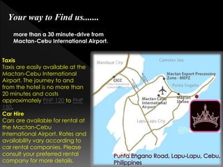 Your way to Find us.......
more than a 30 minute-drive from
Mactan-Cebu International Airport.
Taxis
Taxis are easily available at the
Mactan-Cebu International
Airport. The journey to and
from the hotel is no more than
20 minutes and costs
approximately PHP 120 to PHP
150.
Car Hire
Cars are available for rental at
the Mactan-Cebu
International Airport. Rates and
availability vary according to
car rental companies. Please
consult your preferred rental
company for more details.

 