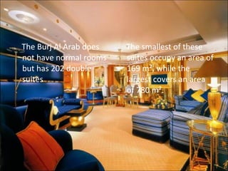 The Burj Al Arab does not have normal rooms but has 202 double suites The smallest of these suites occupy an area of 169 m², while the largest covers an area of 780 m². 