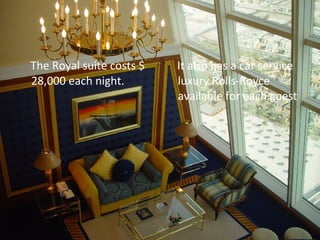 The Royal suite costs $ 28,000 each night. It also has a car service luxury Rolls-Royce available for each guest 