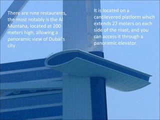 There are nine restaurants, the most notably is the Al Muntaha, located at 200 meters high, allowing a panoramic view of Dubái's city. It is located on a cantilevered platform which extends 27 meters on each side of the mast, and you can access it through a panoramic elevator. 