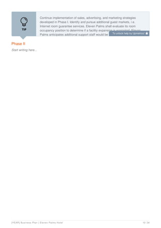 Phase II
Start writing here...
Continue implementation of sales, advertising, and marketing strategies
developed in Phase I. Identify and pursue additional guest markets, i.e.
Internet room guarantee services. Eleven Palms shall evaluate its room
occupancy position to determine if a facility expansion is warranted. Eleven
Palms anticipates additional support staff would be needed at the proper time
To unlock help try Upmetrics! 
[YEAR] Business Plan | Eleven Palms Hotel 10 / 34
 