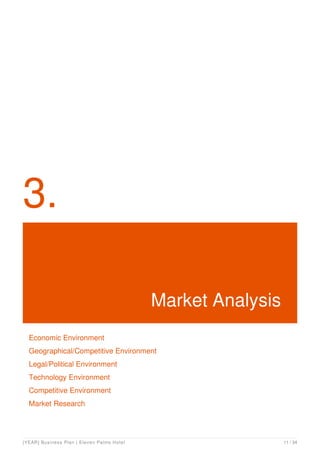 3.
Market Analysis
Economic Environment
Geographical/Competitive Environment
Legal/Political Environment
Technology Environment
Competitive Environment
Market Research
[YEAR] Business Plan | Eleven Palms Hotel 11 / 34
 